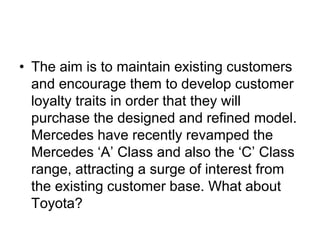 • The aim is to maintain existing customers
and encourage them to develop customer
loyalty traits in order that they will
purchase the designed and refined model.
Mercedes have recently revamped the
Mercedes ‘A’ Class and also the ‘C’ Class
range, attracting a surge of interest from
the existing customer base. What about
Toyota?
 
