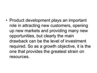 • Product development plays an important
role in attracting new customers, opening
up new markets and providing many new
opportunities, but clearly the main
drawback can be the level of investment
required. So as a growth objective, it is the
one that provides the greatest strain on
resources.
 