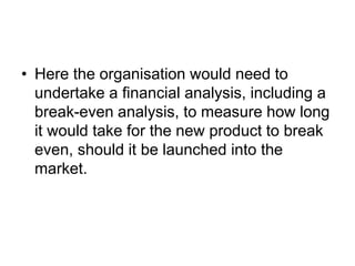 • Here the organisation would need to
undertake a financial analysis, including a
break-even analysis, to measure how long
it would take for the new product to break
even, should it be launched into the
market.
 