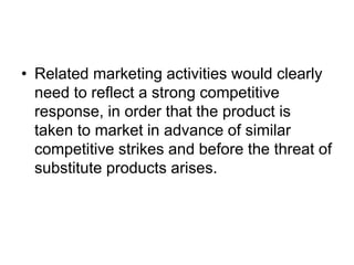 • Related marketing activities would clearly
need to reflect a strong competitive
response, in order that the product is
taken to market in advance of similar
competitive strikes and before the threat of
substitute products arises.
 