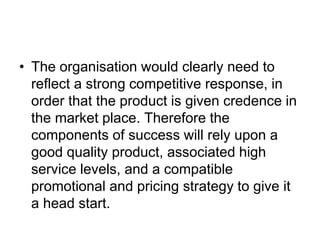 • The organisation would clearly need to
reflect a strong competitive response, in
order that the product is given credence in
the market place. Therefore the
components of success will rely upon a
good quality product, associated high
service levels, and a compatible
promotional and pricing strategy to give it
a head start.
 