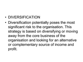 • DIVERSIFICATION
• Diversification potentially poses the most
significant risk to the organisation. This
strategy is based on diversifying or moving
away from the core business of the
organisation and looking for an alternative
or complementary source of income and
profit.
 
