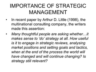 IMPORTANCE OF STRATEGIC
MANAGEMENT
• In recent paper by Arthur D. Little (1998), the
multinational consulting company, the writers
made this assertion:
• Many thoughtful people are asking whether…it
makes sense to ‘do’ strategy at all. How useful
is it to engage in strategic reviews, analysing
market positions and setting goals and tactics,
when at the end of the process the world will
have changed and will continue changing? Is
strategy still relevant?
 