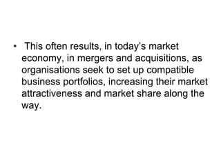 • This often results, in today’s market
economy, in mergers and acquisitions, as
organisations seek to set up compatible
business portfolios, increasing their market
attractiveness and market share along the
way.
 