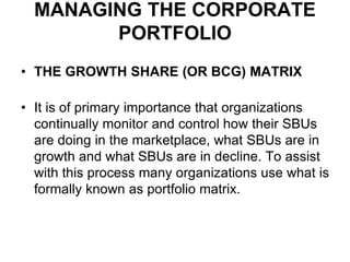 MANAGING THE CORPORATE
PORTFOLIO
• THE GROWTH SHARE (OR BCG) MATRIX
• It is of primary importance that organizations
continually monitor and control how their SBUs
are doing in the marketplace, what SBUs are in
growth and what SBUs are in decline. To assist
with this process many organizations use what is
formally known as portfolio matrix.
 