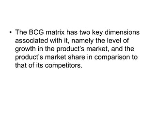 • The BCG matrix has two key dimensions
associated with it, namely the level of
growth in the product’s market, and the
product’s market share in comparison to
that of its competitors.
 