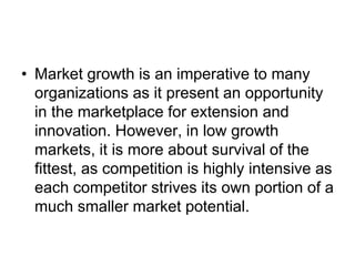 • Market growth is an imperative to many
organizations as it present an opportunity
in the marketplace for extension and
innovation. However, in low growth
markets, it is more about survival of the
fittest, as competition is highly intensive as
each competitor strives its own portion of a
much smaller market potential.
 
