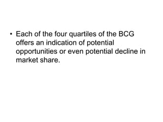• Each of the four quartiles of the BCG
offers an indication of potential
opportunities or even potential decline in
market share.
 