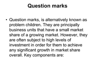 Question marks
• Question marks, is alternatively known as
problem children. They are principally
business units that have a small market
share of a growing market. However, they
are often subject to high levels of
investment in order for them to achieve
any significant growth in market share
overall. Key components are:
 