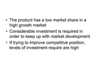 • The product has a low market share in a
high growth market
• Considerable investment is required in
order to keep up with market development
• If trying to improve competitive position,
levels of investment require are high
 
