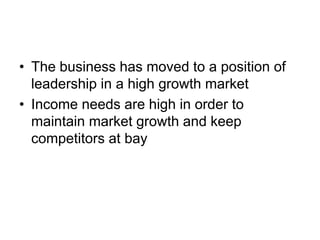 • The business has moved to a position of
leadership in a high growth market
• Income needs are high in order to
maintain market growth and keep
competitors at bay
 