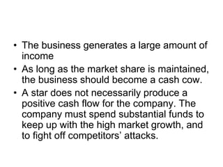 • The business generates a large amount of
income
• As long as the market share is maintained,
the business should become a cash cow.
• A star does not necessarily produce a
positive cash flow for the company. The
company must spend substantial funds to
keep up with the high market growth, and
to fight off competitors’ attacks.
 