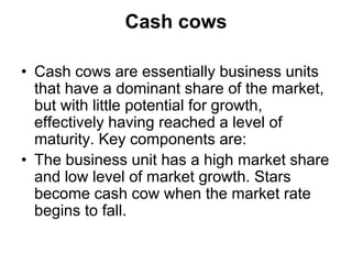 Cash cows
• Cash cows are essentially business units
that have a dominant share of the market,
but with little potential for growth,
effectively having reached a level of
maturity. Key components are:
• The business unit has a high market share
and low level of market growth. Stars
become cash cow when the market rate
begins to fall.
 