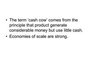• The term ‘cash cow’ comes from the
principle that product generate
considerable money but use little cash.
• Economies of scale are strong.
 