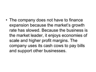 • The company does not have to finance
expansion because the market’s growth
rate has slowed. Because the business is
the market leader, it enjoys economies of
scale and higher profit margins. The
company uses its cash cows to pay bills
and support other businesses.
 