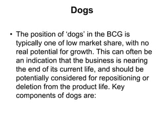 Dogs
• The position of ‘dogs’ in the BCG is
typically one of low market share, with no
real potential for growth. This can often be
an indication that the business is nearing
the end of its current life, and should be
potentially considered for repositioning or
deletion from the product life. Key
components of dogs are:
 