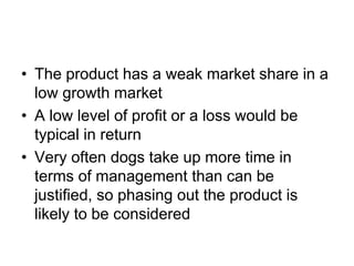 • The product has a weak market share in a
low growth market
• A low level of profit or a loss would be
typical in return
• Very often dogs take up more time in
terms of management than can be
justified, so phasing out the product is
likely to be considered
 