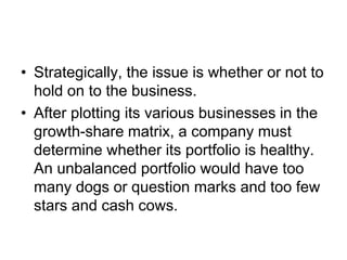 • Strategically, the issue is whether or not to
hold on to the business.
• After plotting its various businesses in the
growth-share matrix, a company must
determine whether its portfolio is healthy.
An unbalanced portfolio would have too
many dogs or question marks and too few
stars and cash cows.
 