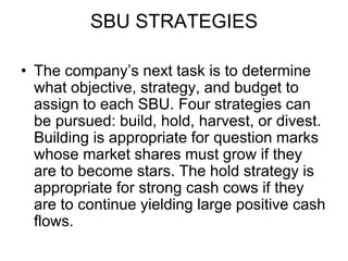 SBU STRATEGIES
• The company’s next task is to determine
what objective, strategy, and budget to
assign to each SBU. Four strategies can
be pursued: build, hold, harvest, or divest.
Building is appropriate for question marks
whose market shares must grow if they
are to become stars. The hold strategy is
appropriate for strong cash cows if they
are to continue yielding large positive cash
flows.
 