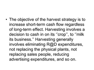 • The objective of the harvest strategy is to
increase short-term cash flow regardless
of long-term effect. Harvesting involves a
decision to cash in on its ‘’crop’’, to ‘’milk
its business.’’ Harvesting generally
involves eliminating R@D expenditures,
not replacing the physical plants, not
replacing sales people, reducing
advertising expenditures, and so on.
 