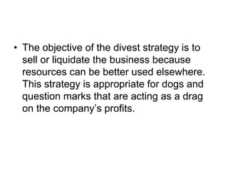 • The objective of the divest strategy is to
sell or liquidate the business because
resources can be better used elsewhere.
This strategy is appropriate for dogs and
question marks that are acting as a drag
on the company’s profits.
 