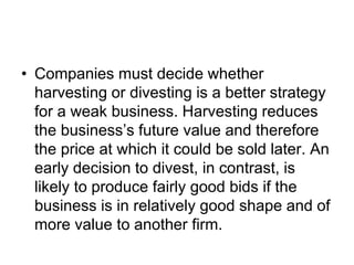 • Companies must decide whether
harvesting or divesting is a better strategy
for a weak business. Harvesting reduces
the business’s future value and therefore
the price at which it could be sold later. An
early decision to divest, in contrast, is
likely to produce fairly good bids if the
business is in relatively good shape and of
more value to another firm.
 