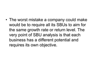 • The worst mistake a company could make
would be to require all its SBUs to aim for
the same growth rate or return level. The
very point of SBU analysis is that each
business has a different potential and
requires its own objective.
 