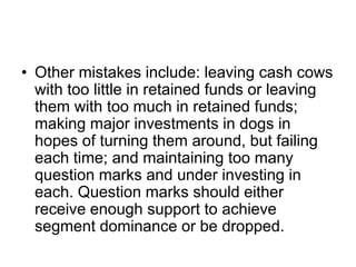 • Other mistakes include: leaving cash cows
with too little in retained funds or leaving
them with too much in retained funds;
making major investments in dogs in
hopes of turning them around, but failing
each time; and maintaining too many
question marks and under investing in
each. Question marks should either
receive enough support to achieve
segment dominance or be dropped.
 