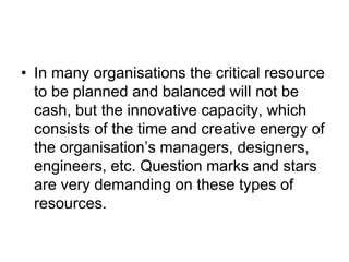 • In many organisations the critical resource
to be planned and balanced will not be
cash, but the innovative capacity, which
consists of the time and creative energy of
the organisation’s managers, designers,
engineers, etc. Question marks and stars
are very demanding on these types of
resources.
 
