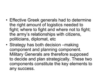 • Effective Greek generals had to determine
the right amount of logistics needed to
fight; where to fight and where not to fight;
the army’s relationships with citizens,
politicians, diplomat, etc
• Strategy has both decision –making
component and planning component.
Military Generals are therefore supposed
to decide and plan strategically. These two
components constitute the key elements to
any success.
 