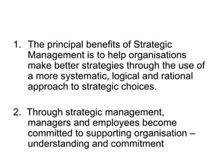 1. The principal benefits of Strategic
Management is to help organisations
make better strategies through the use of
a more systematic, logical and rational
approach to strategic choices.
2. Through strategic management,
managers and employees become
committed to supporting organisation –
understanding and commitment
 