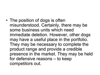 • The position of dogs is often
misunderstood. Certainly, there may be
some business units which need
immediate deletion. However, other dogs
may have a useful place in the portfolio.
They may be necessary to complete the
product range and provide a credible
presence in the market. They may be held
for defensive reasons – to keep
competitors out.
 