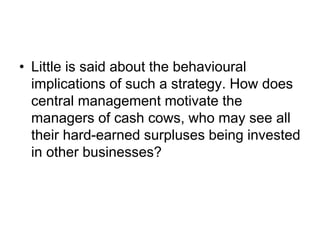 • Little is said about the behavioural
implications of such a strategy. How does
central management motivate the
managers of cash cows, who may see all
their hard-earned surpluses being invested
in other businesses?
 