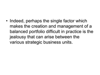• Indeed, perhaps the single factor which
makes the creation and management of a
balanced portfolio difficult in practice is the
jealousy that can arise between the
various strategic business units.
 