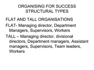 ORGANISING FOR SUCCESS
STRUCTURAL TYPES
FLAT AND TALL ORGANISATIONS
FLAT- Managing director, Department
Managers, Supervisors, Workers
TALL – Managing director, divisional
directors, Department managers, Assistant
managers, Supervisors, Team leaders,
Workers
 