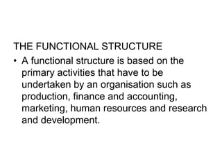 THE FUNCTIONAL STRUCTURE
• A functional structure is based on the
primary activities that have to be
undertaken by an organisation such as
production, finance and accounting,
marketing, human resources and research
and development.
 