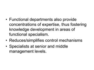 • Functional departments also provide
concentrations of expertise, thus fostering
knowledge development in areas of
functional specialism.
• Reduces/simplifies control mechanisms
• Specialists at senior and middle
management levels.
 