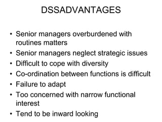 DSSADVANTAGES
• Senior managers overburdened with
routines matters
• Senior managers neglect strategic issues
• Difficult to cope with diversity
• Co-ordination between functions is difficult
• Failure to adapt
• Too concerned with narrow functional
interest
• Tend to be inward looking
 