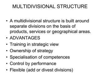 MULTIDIVISIONAL STRUCTURE
• A multidivisional structure is built around
separate divisions on the basis of
products, services or geographical areas.
• ADVANTAGES
• Training in strategic view
• Ownership of strategy
• Specialisation of competences
• Control by performance
• Flexible (add or divest divisions)
 