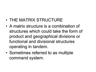 • THE MATRIX STRUCTURE
• A matrix structure is a combination of
structures which could take the form of
product and geographical divisions or
functional and divisional structures
operating in tandem.
• Sometimes referred to as multiple
command system.
 