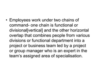 • Employees work under two chains of
command- one chain is functional or
divisional[vertical] and the other horizontal
overlap that combines people from various
divisions or functional department into a
project or business team led by a project
or group manager who is an expert in the
team’s assigned area of specialisation.
 