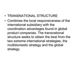 • TRANSNATIONAL STRUCTURE
• Combines the local responsiveness of the
international subsidiary with the
coordination advantages found in global
product companies. The transnational
structure seeks to obtain the best from the
two extreme international strategies, the
multidomestic strategy and the global
strategy.
 