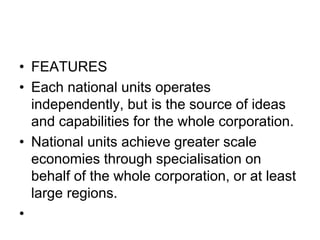 • FEATURES
• Each national units operates
independently, but is the source of ideas
and capabilities for the whole corporation.
• National units achieve greater scale
economies through specialisation on
behalf of the whole corporation, or at least
large regions.
•
 