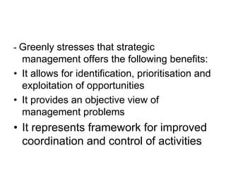 - Greenly stresses that strategic
management offers the following benefits:
• It allows for identification, prioritisation and
exploitation of opportunities
• It provides an objective view of
management problems
• It represents framework for improved
coordination and control of activities
 