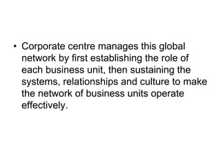 • Corporate centre manages this global
network by first establishing the role of
each business unit, then sustaining the
systems, relationships and culture to make
the network of business units operate
effectively.
 