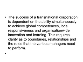 • The success of a transnational corporation
is dependent on the ability simultaneously
to achieve global competences, local
responsiveness and organisationwide
innovation and learning. This requires
clarity as to boundaries, relationships and
the roles that the various managers need
to perform.
•
 