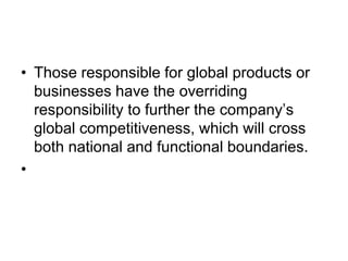 • Those responsible for global products or
businesses have the overriding
responsibility to further the company’s
global competitiveness, which will cross
both national and functional boundaries.
•
 