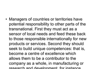 • Managers of countries or territories have
potential responsibility to other parts of the
transnational. First they must act as a
sensor of local needs and feed these back
to those responsible internationally for new
products or services. Second they should
seek to build unique competences: that is,
become a centre of excellence which
allows them to be a contributor to the
company as a whole, in manufacturing or
 