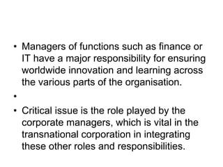 • Managers of functions such as finance or
IT have a major responsibility for ensuring
worldwide innovation and learning across
the various parts of the organisation.
•
• Critical issue is the role played by the
corporate managers, which is vital in the
transnational corporation in integrating
these other roles and responsibilities.
 