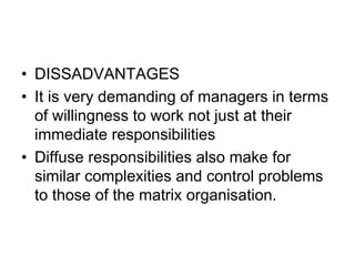 • DISSADVANTAGES
• It is very demanding of managers in terms
of willingness to work not just at their
immediate responsibilities
• Diffuse responsibilities also make for
similar complexities and control problems
to those of the matrix organisation.
 